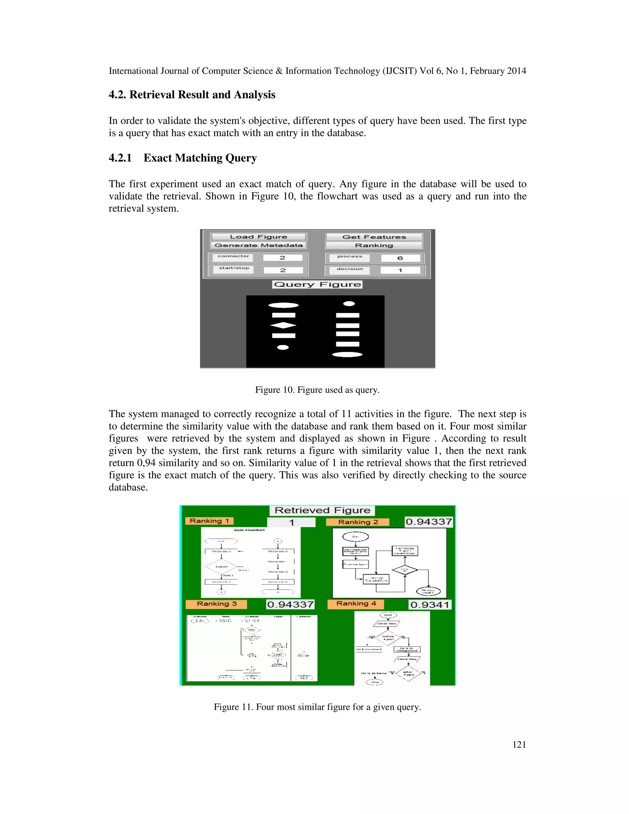 International Journal of Computer Science & Information Technology (IJCSIT) Vol 6, No 1, February 2014
121
4.2. Retrieval Result and Analysis
In order to validate the system's objective, different types of query have been used. The first type
is a query that has exact match with an entry in the database.
4.2.1 Exact Matching Query
The first experiment used an exact match of query. Any figure in the database will be used to
validate the retrieval. Shown in Figure 10, the flowchart was used as a query and run into the
retrieval system.
Figure 10. Figure used as query.
The system managed to correctly recognize a total of 11 activities in the figure. The next step is
to determine the similarity value with the database and rank them based on it. Four most similar
figures were retrieved by the system and displayed as shown in Figure . According to result
given by the system, the first rank returns a figure with similarity value 1, then the next rank
return 0,94 similarity and so on. Similarity value of 1 in the retrieval shows that the first retrieved
figure is the exact match of the query. This was also verified by directly checking to the source
database.
Figure 11. Four most similar figure for a given query.
 