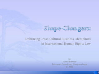 Shape-Changers: Embracing Cross-Cultural Business  Metaphors  in International Human Rights Law  by June Edvenson Edvenson Consulting  Edvenson Legal ©  2010 