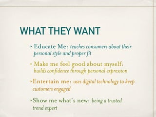WHAT THEY WANT
 ‣   Educate Me: teaches consumers about their
     personal style and proper fit
 ‣   Make me feel good about myself:
     builds confidence through personal expression
 ‣   Entertain me: uses digital technology to keep
     customers engaged
 ‣   Show me what’s new: being a trusted
     trend expert
 