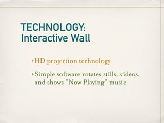 TECHNOLOGY:
Interactive Wall
  ‣   HD projection technology
  ‣   Simple software rotates stills, videos,
      and shows “Now Playing” music
 