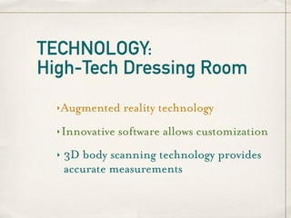 TECHNOLOGY:
High-Tech Dressing Room
  ‣   Augmented reality technology
  ‣   Innovative software allows customization
  ‣   3D body scanning technology provides
      accurate measurements
 