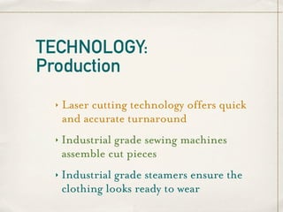 TECHNOLOGY:
Production
 ‣   Laser cutting technology offers quick
     and accurate turnaround
 ‣   Industrial grade sewing machines
     assemble cut pieces
 ‣   Industrial grade steamers ensure the
     clothing looks ready to wear
 