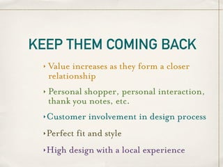 KEEP THEM COMING BACK
 ‣   Value increases as they form a closer
     relationship
 ‣   Personal shopper, personal interaction,
     thank you notes, etc.
 ‣   Customer involvement in design process
 ‣   Perfect fit and style
 ‣   High design with a local experience
 