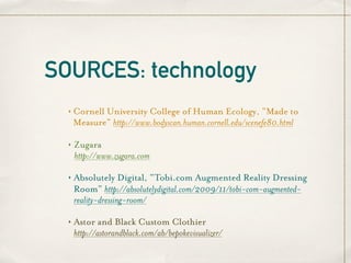 SOURCES: technology
  ‣   Cornell University College of Human Ecology, “Made to
      Measure” http://www.bodyscan.human.cornell.edu/scenefe80.html

  ‣   Zugara
      http://www.zugara.com

  ‣   Absolutely Digital, “Tobi.com Augmented Reality Dressing
      Room” http://absolutelydigital.com/2009/11/tobi-com-augmented-
      reality-dressing-room/

  ‣   Astor and Black Custom Clothier
      http://astorandblack.com/ab/bepokevisualizer/
 