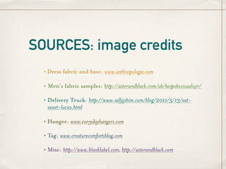 SOURCES: image credits
  ‣   Dress fabric and base: www.anthropologie.com

  ‣   Men’s fabric samples: http://astorandblack.com/ab/bespokevisualizer/

  ‣   Delivery Truck: http://www.sallyjshim.com/blog/2011/5/13/eat-
      sweet-lucies.html

  ‣   Hanger: www.everydayhangers.com

  ‣   Tag: www.creaturecomfortsblog.com

  ‣   Misc: http://www.blanklabel.com, http://astorandblack.com
 