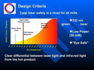Design Criteria 532 nm green  laser Low Power  (20 mW) "Eye Safe" Clear differential between laser light and infra-red light from the hot product Total  laser safety is a must for all mills 
