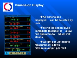 Dimension Display All dimensions displayed  can be selected by user Trend indication gives  immediate feedback to  allow mill operators to  adjust mill stands Weight per unit length  measurement allows  maximum output per melt 