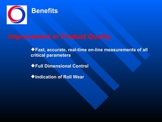 Benefits Improvement in Product Quality Fast, accurate, real-time on-line measurements of all  critical parameters Full Dimensional Control Indication of Roll Wear 