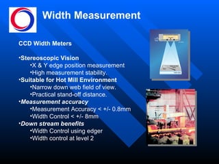 Width Measurement CCD Width Meters Stereoscopic Vision X & Y edge position measurement  High measurement stability. Suitable for Hot Mill Environment Narrow down web field of view.  Practical stand-off distance. Measurement accuracy Measurement Accuracy < +/- 0.8mm Width Control < +/- 8mm Down stream benefits Width Control using edger Width control at level 2 