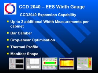 CCD 2040 – EES Width Gauge CCD2040 Expansion Capability Up to 2 additional Width Measurements per cabinet Bar Camber Crop-shear Optimisation Thermal Profile Manifest Shape 