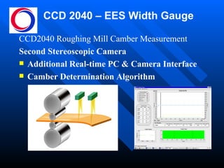 CCD 2040 – EES Width Gauge CCD2040 Roughing Mill Camber Measurement  Second Stereoscopic Camera Additional Real-time PC & Camera Interface Camber Determination Algorithm 