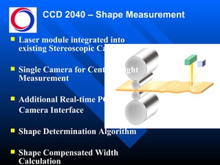 CCD 2040 – Shape Measurement Laser module integrated into existing Stereoscopic Camera Single Camera for Centre-height Measurement Additional Real-time PC &  Camera Interface Shape Determination Algorithm Shape Compensated Width Calculation 