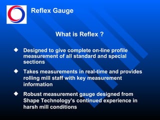 Reflex Gauge Designed to give complete on-line profile measurement of all standard and special sections Takes measurements in real-time and provides rolling mill staff with key measurement information Robust measurement gauge designed from Shape Technology's continued experience in harsh mill conditions What is Reflex ? 