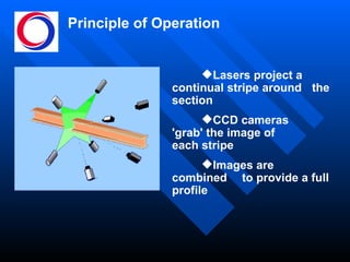 Principle of Operation Lasers project a  continual stripe around  the section CCD cameras  'grab' the image of  each stripe Images are combined  to provide a full profile 