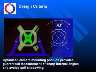 Design Criteria Optimised camera mounting position provides guaranteed measurement of sharp internal angles and avoids self-shadowing 