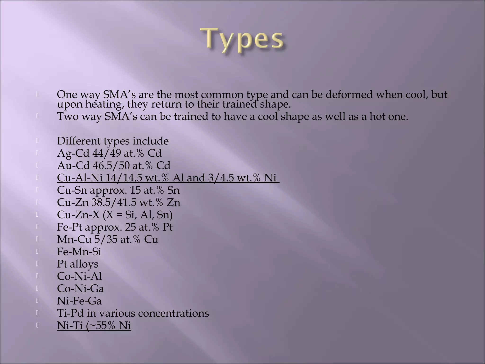  One way SMA’s are the most common type and can be deformed when cool, but
upon heating, they return to their trained shape.
 Two way SMA’s can be trained to have a cool shape as well as a hot one.
 Different types include
 Ag-Cd 44/49 at.% Cd
 Au-Cd 46.5/50 at.% Cd
 Cu-Al-Ni 14/14.5 wt.% Al and 3/4.5 wt.% Ni
 Cu-Sn approx. 15 at.% Sn
 Cu-Zn 38.5/41.5 wt.% Zn
 Cu-Zn-X (X = Si, Al, Sn)
 Fe-Pt approx. 25 at.% Pt
 Mn-Cu 5/35 at.% Cu
 Fe-Mn-Si
 Pt alloys
 Co-Ni-Al
 Co-Ni-Ga
 Ni-Fe-Ga
 Ti-Pd in various concentrations
 Ni-Ti (~55% Ni
 