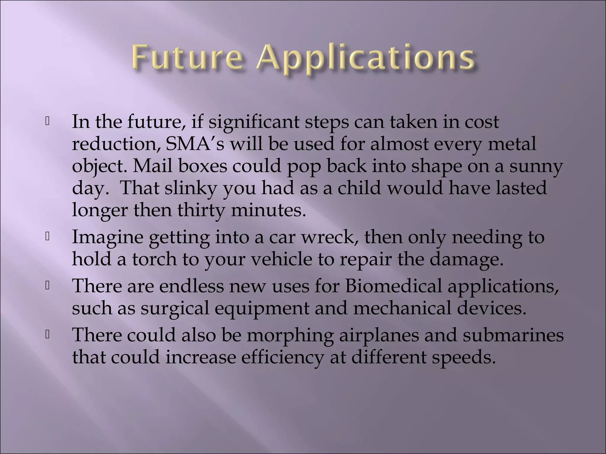  In the future, if significant steps can taken in cost
reduction, SMA’s will be used for almost every metal
object. Mail boxes could pop back into shape on a sunny
day. That slinky you had as a child would have lasted
longer then thirty minutes.
 Imagine getting into a car wreck, then only needing to
hold a torch to your vehicle to repair the damage.
 There are endless new uses for Biomedical applications,
such as surgical equipment and mechanical devices.
 There could also be morphing airplanes and submarines
that could increase efficiency at different speeds.
 