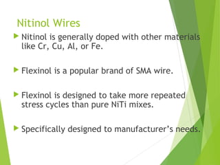 Nitinol Wires
 Nitinol is generally doped with other materials
like Cr, Cu, Al, or Fe.
 Flexinol is a popular brand of SMA wire.
 Flexinol is designed to take more repeated
stress cycles than pure NiTi mixes.
 Specifically designed to manufacturer’s needs.
 