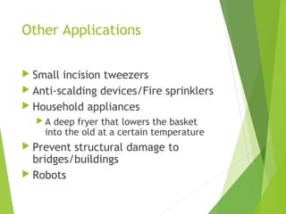 Other Applications
 Small incision tweezers
 Anti-scalding devices/Fire sprinklers
 Household appliances
 A deep fryer that lowers the basket
into the old at a certain temperature
 Prevent structural damage to
bridges/buildings
 Robots
 
