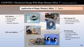 SMA Bellows
o Dynamic sealing
o Fluid handling
o Flexibility
(structure alignment)
SMA Spring Tire
o Superelastic technology
o Lunar and Martian rovers
o Non-Pneumatic
NiTi Bearings
o Corrosion resistant
o Non-galling properties
o High yield
o Provides drinking water to
astronauts
SMA rock splitters
CHAPTER 3: Mechanism Design With Shape Memory Alloys l 3.4 Integration/Applications
Application of Shape Memory Alloys I Space
LMT
103
 