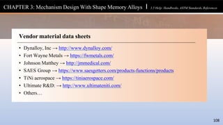 Vendor material data sheets
• Dynalloy, Inc → http://www.dynalloy.com/
• Fort Wayne Metals → https://fwmetals.com/
• Johnson Matthey → http://jmmedical.com/
• SAES Group → https://www.saesgetters.com/products-functions/products
• TiNi aerospace → https://tiniaerospace.com/
• Ultimate R&D: → http://www.ultimateniti.com/
• Others…
CHAPTER 3: Mechanism Design With Shape Memory Alloys l 3.5 Help: Handbooks, ASTM Standards, References
108
 