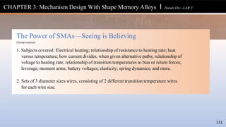 The Power of SMAs—Seeing is Believing
(Group exercise)
1. Subjects covered: Electrical heating; relationship of resistance to heating rate; heat
versus temperature; how current divides, when given alternative paths; relationship of
voltage to heating rate; relationship of transition temperatures to bias or return forces;
leverage; moment arms; battery voltages; elasticity; spring dynamics; and more.
2. Sets of 3 diameter sizes wires, consisting of 2 different transition temperature wires
for each wire size.
111
CHAPTER 3: Mechanism Design With Shape Memory Alloys l Hands On—LAB 3
 