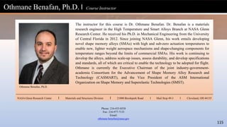 The instructor for this course is Dr. Othmane Benafan. Dr. Benafan is a materials
research engineer in the High Temperature and Smart Alloys Branch at NASA Glenn
Research Center. He received his Ph.D. in Mechanical Engineering from the University
of Central Florida in 2012. Since joining NASA Glenn, his work entails developing
novel shape memory alloys (SMAs) with high and sub-zero actuation temperatures to
enable new, lighter weight aerospace mechanisms and shape-changing components for
temperature ranges beyond the limits of commercial SMAs. His work is continuing to
develop the alloys, address scale-up issues, assess durability, and develop specifications
and standards, all of which are critical to enable the technology to be adopted for flight.
Othmane is currently the Executive Chairman of the joint industry-government-
academia Consortium for the Advancement of Shape Memory Alloy Research and
Technology (CASMART), and the Vice President of the ASM International
Organization on Shape Memory and Superelastic Technologies (SMST).
Othmane Benafan, Ph.D. l Course Instructor
Othmane Benafan, Ph.D.
NASA Glenn Research Center l Materials and Structures Division l 21000 Brookpark Road l Mail Stop 49-3 l Cleveland, OH 44135
Phone: 216-433-8538
Fax: 216-977-7133
Email:
othmane.benafan@nasa.gov
115
 