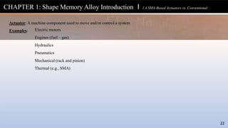 Actuator: A machine component used to move and/or control a system
22
Examples: Electric motors
Engines (fuel – gas)
Hydraulics
Pneumatics
Mechanical (rack and pinion)
Thermal (e.g., SMA)
CHAPTER 1: Shape Memory Alloy Introduction l 1.4 SMA-Based Actuators vs. Conventional
 