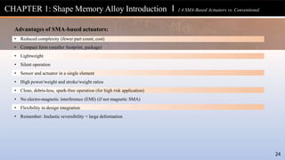 Advantages of SMA-based actuators:
24
• Reduced complexity (fewer part count, cost)
• Compact form (smaller footprint, package)
• Lightweight
• Silent operation
• Sensor and actuator in a single element
• High power/weight and stroke/weight ratios
• Clean, debris-less, spark-free operation (for high risk application)
• No electro-magnetic interference (EMI) (if not magnetic SMA)
• Flexibility in design integration
• Remember: Inelastic reversibility = large deformation
CHAPTER 1: Shape Memory Alloy Introduction l 1.4 SMA-Based Actuators vs. Conventional
 
