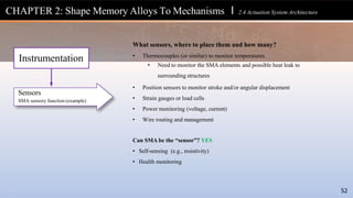 CHAPTER 2: Shape Memory Alloys To Mechanisms l 2.4 Actuation System Architecture
52
Sensors
SMA sensory function (example)
Instrumentation
What sensors, where to place them and how many?
• Thermocouples (or similar) to monitor temperatures.
• Need to monitor the SMA elements and possible heat leak to
surrounding structures
• Position sensors to monitor stroke and/or angular displacement
• Strain gauges or load cells
• Power monitoring (voltage, current)
• Wire routing and management
Can SMA be the “sensor”? YES
• Self-sensing (e.g., resistivity)
• Health monitoring
 