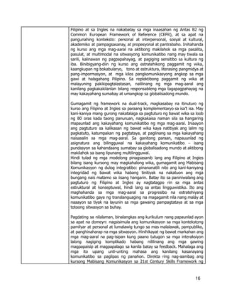 Filipino at sa Ingles na nakabatay sa mga inaasahan ng Antas B2 ng
Common European Framework of Reference (CEFR), at sa apat na
pangunahing konteksto: personal at interpersonal, sosyal at kultural,
akademiko at pampagsasanay, at propesyonal at pantrabaho. Inihahanda
ng kurso ang mga mag-aaral na aktibong makilahok sa mga pasalita,
pasulat, at multimodal na sitwasyong komunikatibo nang may tiwala sa
sarili, kalinawan ng pagpapahayag, at pagiging sensitibo sa kultura ng
iba. Binibigyang-diin ng kurso ang estratehikong paggamit ng wika,
kaangkupan ng bokabularyo, tono at estruktura, literasing pangmidya at
pang-impormasyon, at mga kilos pangkomunikasyong angkop sa mga
gawi at halagahang Pilipino. Sa replektibong paggamit ng wika at
malayuning pakikipagtalastasan, nalilinang ng mga mag-aaral ang
kanilang pagkakakilanlan bilang responsableng mga tagapagpahayag na
may kakayahang sumabay at umangkop sa globalisadong mundo.
Gumagamit ng framework na dual-track, magkasabay na itinuturo ng
kurso ang Filipino at Ingles sa paraang komplementaryo sa isa’t isa. May
kani-kaniya mang gurong nakatalaga sa pagtuturo ng bawat wika sa loob
ng 80 oras kada taong panuruan, nagkakaisa naman sila sa hangaring
mapaunlad ang kakayahang komunikatibo ng mga mag-aaral. Iniaayon
ang pagtuturo sa kalikasan ng bawat wika kaya natitiyak ang lalim ng
pagkatuto, katumpakan ng pagtataya, at paglinang sa mga kakayahang
naisasalin sa mga mag-aaral. Sa ganitong paraan, napauunlad ng
asignatura ang bilingguwal na kakayahang komunikatibo – isang
pundasyon sa kahandaang sumabay sa globalisadong mundo at aktibong
makilahok sa isang lipunang multilingguwal.
Hindi tulad ng mga modelong pinagsasanib lang ang Filipino at Ingles
bilang isang kursong may magkahalong wika, gumagamit ang Mabisang
Komunikasyon ng dulog integratibo: pinananatili nito ang kani-kaniyang
integridad ng bawat wika habang tinitiyak na nakatuon ang mga
bungang nais matamo sa iisang hangarin. Batay ito sa paniniwalang ang
pagtuturo ng Filipino at Ingles ay nagtatagpo rin sa mga antas
estruktural at konseptuwal, hindi lang sa antas lingguwistiko. Ito ang
maghahanda sa mga mag-aaral sa progresibo na estratehiyang
komunikatibo gaya ng translanguaging na magagamit nila nang maláy at
naaayon sa tiyak na layunin sa mga gawaing pampagtataya at sa mga
totoong sitwasyon sa buhay.
Pagdating sa nilalaman, binalangkas ang kurikulum nang papaunlad ayon
sa apat na domeyn: nagsisimula ang komunikasyon sa mga kontekstong
pamilyar at personal at lumalawig tungo sa mas malalawak, pampubliko,
at panghinaharap na mga sitwasyon. Hinihikayat ng bawat markahan ang
mga mag-aaral na pag-isipan kung paano tutugon sa mga interaksiyon
lalong nagiging komplikado habang nililinang ang mga gawing
magpapaisip at magpapalago sa kanila batay sa feedback. Mahalaga ang
mga ito upang unti-unting mahasa ang kanilang kasanayang
komunikatibo sa paglipas ng panahon. Direkta ring nag-aambag ang
kursong Mabisang Komunikasyon sa 21st Century Skills Framework ng
16
 