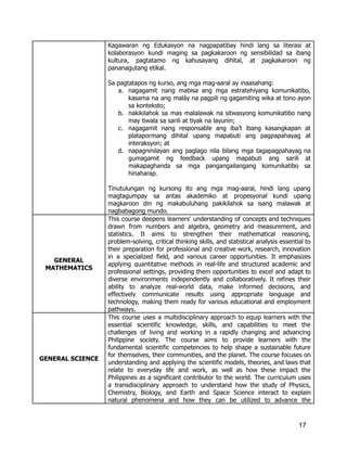 Kagawaran ng Edukasyon na nagpapatibay hindi lang sa literasi at
kolaborasyon kundi maging sa pagkakaroon ng sensibilidad sa ibang
kultura, pagtatamo ng kahusayang dihital, at pagkakaroon ng
pananagutang etikal.
Sa pagtatapos ng kurso, ang mga mag-aaral ay inaasahang:
a.​ nagagamit nang mabisa ang mga estratehiyang komunikatibo,
kasama na ang maláy na pagpili ng gagamiting wika at tono ayon
sa konteksto;
b.​ nakikilahok sa mas malalawak na sitwasyong komunikatibo nang
may tiwala sa sarili at tiyak na layunin;
c.​ nagagamit nang responsable ang iba’t ibang kasangkapan at
platapormang dihital upang mapabuti ang pagpapahayag at
interaksyon; at
d.​ napagninilayan ang paglago nila bilang mga tagapagpahayag na
gumagamit ng feedback upang mapabuti ang sarili at
makapaghanda sa mga pangangailangang komunikatibo sa
hinaharap.
Tinutulungan ng kursong ito ang mga mag-aaral, hindi lang upang
magtagumpay sa antas akademiko at propesyonal kundi upang
magkaroon din ng makabuluhang pakikilahok sa isang malawak at
nagbabagong mundo.
GENERAL
MATHEMATICS
This course deepens learners’ understanding of concepts and techniques
drawn from numbers and algebra, geometry and measurement, and
statistics. It aims to strengthen their mathematical reasoning,
problem-solving, critical thinking skills, and statistical analysis essential to
their preparation for professional and creative work, research, innovation
in a specialized field, and various career opportunities. It emphasizes
applying quantitative methods in real-life and structured academic and
professional settings, providing them opportunities to excel and adapt to
diverse environments independently and collaboratively. It refines their
ability to analyze real-world data, make informed decisions, and
effectively communicate results using appropriate language and
technology, making them ready for various educational and employment
pathways.
GENERAL SCIENCE
This course uses a multidisciplinary approach to equip learners with the
essential scientific knowledge, skills, and capabilities to meet the
challenges of living and working in a rapidly changing and advancing
Philippine society. The course aims to provide learners with the
fundamental scientific competencies to help shape a sustainable future
for themselves, their communities, and the planet. The course focuses on
understanding and applying the scientific models, theories, and laws that
relate to everyday life and work, as well as how these impact the
Philippines as a significant contributor to the world. The curriculum uses
a transdisciplinary approach to understand how the study of Physics,
Chemistry, Biology, and Earth and Space Science interact to explain
natural phenomena and how they can be utilized to advance the
17
 