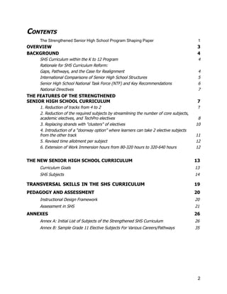 CONTENTS
The Strengthened Senior High School Program Shaping Paper​ 1
OVERVIEW​ 3
BACKGROUND​ 4
SHS Curriculum within the K to 12 Program ​ 4
Rationale for SHS Curriculum Reform:
Gaps, Pathways, and the Case for Realignment​ 4
International Comparisons of Senior High School Structures ​ 5
Senior High School National Task Force (NTF) and Key Recommendations​ 6
National Directives​ 7
THE FEATURES OF THE STRENGTHENED ​
SENIOR HIGH SCHOOL CURRICULUM​ 7
1. Reduction of tracks from 4 to 2​ 7
2. Reduction of the required subjects by streamlining the number of core subjects,
academic electives, and TechPro electives​ 8
3. Replacing strands with "clusters" of electives​ 10
4. Introduction of a “doorway option” where learners can take 2 elective subjects​
from the other track​ 11
5. Revised time allotment per subject​ 12
6. Extension of Work Immersion hours from 80-320 hours to 320-640 hours​ 12
THE NEW SENIOR HIGH SCHOOL CURRICULUM​ 13
Curriculum Goals​ 13
SHS Subjects​ 14
TRANSVERSAL SKILLS IN THE SHS CURRICULUM​ 19
PEDAGOGY AND ASSESSMENT​ 20
Instructional Design Framework​ 20
Assessment in SHS​ 21
ANNEXES​ 26
Annex A: Initial List of Subjects of the Strengthened SHS Curriculum​ 26
Annex B: Sample Grade 11 Elective Subjects For Various Careers/Pathways​ 35
2
 