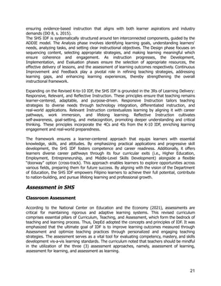 ensuring evidence-based instruction that aligns with both learner aspirations and industry
demands (DO 8, s. 2015).
The SHS IDF is systematically structured around ten interconnected components, guided by the
ADDIE model. The Analysis phase involves identifying learning goals, understanding learners'
needs, analyzing tasks, and setting clear instructional objectives. The Design phase focuses on
sequencing content, selecting appropriate strategies, and making learning meaningful which
ensure coherence and engagement. As instruction progresses, the Development,
Implementation, and Evaluation phases ensure the selection of appropriate resources, the
effective delivery of lessons, and the assessment of learning outcomes respectively. Continuous
Improvement and Feedback play a pivotal role in refining teaching strategies, addressing
learning gaps, and enhancing learning experiences, thereby strengthening the overall
instructional framework.
Expanding on the Revised K-to-10 IDF, the SHS IDF is grounded in the 3Rs of Learning Delivery:
Responsive, Relevant, and Reflective Instruction. These principles ensure that teaching remains
learner-centered, adaptable, and purpose-driven. Responsive Instruction tailors teaching
strategies to diverse needs through technology integration, differentiated instruction, and
real-world applications. Relevant Instruction contextualizes learning by aligning it with career
pathways, work immersion, and lifelong learning. Reflective Instruction cultivates
self-awareness, goal-setting, and metacognition, promoting deeper understanding and critical
thinking. These principles incorporate the 4Cs and 4Is from the K-10 IDF, enriching learning
engagement and real-world preparedness.
The framework ensures a learner-centered approach that equips learners with essential
knowledge, skills, and attitudes. By emphasizing practical applications and progressive skill
development, the SHS IDF fosters competence and career readiness. Additionally, it offers
learners diverse career pathways through its four curricular exits (i.e., Higher Education,
Employment, Entrepreneurship, and Middle-Level Skills Development) alongside a flexible
“doorway” option (cross-track). This approach enables learners to explore opportunities across
various fields, preparing them for future success. By aligning with the vision of the Department
of Education, the SHS IDF empowers Filipino learners to achieve their full potential, contribute
to nation-building, and pursue lifelong learning and professional growth.
Assessment in SHS
Classroom Assessment
According to the National Center on Education and the Economy (2021), assessments are
critical for maintaining rigorous and adaptive learning systems. This revised curriculum
comprises essential pillars of Curriculum, Teaching, and Assessment, which form the bedrock of
teaching and learning process. Thus, DepEd adopted the concepts and principles of IDF. It was
emphasized that the ultimate goal of IDF is to improve learning outcomes measured through
Assessment and optimize teaching practices through personalized and engaging teaching
strategies. The assessment serves as a vital tool for evaluating competency, mastery, and skills
development vis-a-vis learning standards. The curriculum noted that teachers should be mindful
in the utilization of the three (3) assessment approaches, namely, assessment of learning,
assessment for learning, and assessment as learning.
21
 