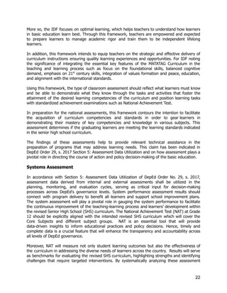More so, the IDF focuses on optimal learning, which helps teachers to understand how learners
in basic education learn best. Through this framework, teachers are empowered and expected
to prepare learners to manage academic rigor and train them to be independent lifelong
learners.
In addition, this framework intends to equip teachers on the strategic and effective delivery of
curriculum instructions ensuring quality learning experiences and opportunities. For IDF noting
the significance of integrating the essential key features of the MATATAG Curriculum in the
teaching and learning process such as focus on the foundational skills, balanced cognitive
demand, emphasis on 21st
century skills, integration of values formation and peace, education,
and alignment with the international standards.
Using this framework, the type of classroom assessment should reflect what learners must know
and be able to demonstrate what they know through the tasks and activities that foster the
attainment of the desired learning competencies of the curriculum and position learning tasks
with standardized achievement examinations such as National Achievement Test.
In preparation for the national assessments, this framework contours the intention to facilitate
the acquisition of curriculum competencies and standards in order to gear learners in
demonstrating their mastery of key competencies and knowledge in various subjects. This
assessment determines if the graduating learners are meeting the learning standards indicated
in the senior high school curriculum.
The findings of these assessments help to provide relevant technical assistance in the
preparation of programs that may address learning needs. This claim has been indicated in
DepEd Order 29, s. 2017 Section 5: Assessment Data Utilization and on how assessment plays a
pivotal role in directing the course of action and policy decision-making of the basic education.
Systems Assessment
In accordance with Section 5: Assessment Data Utilization of DepEd Order No. 29, s. 2017,
assessment data derived from internal and external assessments shall be utilized in the
planning, monitoring, and evaluation cycles, serving as critical input for decision-making
processes across DepEd's governance levels. System performance assessment results should
connect with program delivery to benefit all learners and support school improvement plans.
The system assessment will play a pivotal role in gauging the system performance to facilitate
the continuous improvement of the teaching-learning process and learners’ development within
the revised Senior High School (SHS) curriculum. The National Achievement Test (NAT) at Grade
12 should be explicitly aligned with the intended revised SHS curriculum which will cover the
Core Subjects and different subject groups. NAT is an essential tool that will provide
data-driven insights to inform educational practices and policy decisions. Hence, timely and
complete data is a crucial feature that will enhance the transparency and accountability across
all levels of DepEd governance.
Moreover, NAT will measure not only student learning outcomes but also the effectiveness of
the curriculum in addressing the diverse needs of learners across the country. Results will serve
as benchmarks for evaluating the revised SHS curriculum, highlighting strengths and identifying
challenges that require targeted interventions. By systematically analyzing these assessment
22
 
