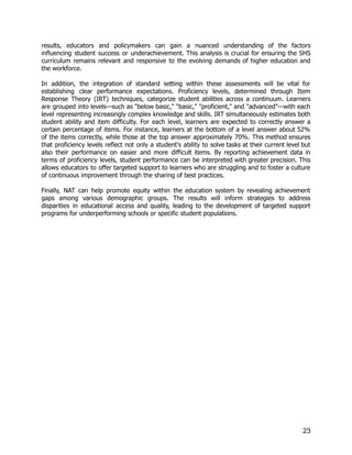 results, educators and policymakers can gain a nuanced understanding of the factors
influencing student success or underachievement. This analysis is crucial for ensuring the SHS
curriculum remains relevant and responsive to the evolving demands of higher education and
the workforce.
In addition, the integration of standard setting within these assessments will be vital for
establishing clear performance expectations. Proficiency levels, determined through Item
Response Theory (IRT) techniques, categorize student abilities across a continuum. Learners
are grouped into levels—such as "below basic," "basic," "proficient," and "advanced"—with each
level representing increasingly complex knowledge and skills. IRT simultaneously estimates both
student ability and item difficulty. For each level, learners are expected to correctly answer a
certain percentage of items. For instance, learners at the bottom of a level answer about 52%
of the items correctly, while those at the top answer approximately 70%. This method ensures
that proficiency levels reflect not only a student's ability to solve tasks at their current level but
also their performance on easier and more difficult items. By reporting achievement data in
terms of proficiency levels, student performance can be interpreted with greater precision. This
allows educators to offer targeted support to learners who are struggling and to foster a culture
of continuous improvement through the sharing of best practices.
Finally, NAT can help promote equity within the education system by revealing achievement
gaps among various demographic groups. The results will inform strategies to address
disparities in educational access and quality, leading to the development of targeted support
programs for underperforming schools or specific student populations.
23
 