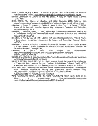 Mullis, I., Martin, M., Foy, P., Kelly, D. & Fishbein, B. (2020). TIMSS 2019 International Results in
Mathematics and Science. https://timssandpirls.bc.edu/timss2019/international-results/
National Commission for Culture and the Arts. (2020). A study on Filipino values: A primer.
Manila: NCCA
OECD. (2020). The futures of education and skills: Education 2030. Retrieved from
https://www.oecd.org/education/2030/E2030%20Position%20Paper%20(0 5.04.2018).pdf
Robertson, P., Bustos, T., Rickards, F., Ferido, M., Bagui, L., Dela Cruz, J., & Kheang, T. (2020).
Review of the intended curriculum. Quezon City: Assessment Curriculum and Technology
Research Centre (ACTRC)
Robertson, P., Ferido, M., Bustos, T., (2024). Senior High School Curriculum Review: Phase 1, Vol
3. Synthesised findings and recommended models. Assessment Curriculum and Technology
Research Centre (ACTRC)
Robertson, P., Koh, S., Sun, SZ. (2024). Senior High School Curriculum Review: Phase 1 Volume
1 International Comparison. Assessment Curriculum and Technology Research Centre
(ACTRC)
Robertson, P., Kheang, T., Bustos, T., Rickards, F., Ferido, M., Cagasan, L., Cruz, J. Dela, Vergara,
J., & Nepomuceno, J. (2021). Review of the Attained Curriculum. Assessment Curriculum and
Technology Research Centre (ACTRC)
Schleicher, A. (2018). PISA 2018: Insights and interpretations.
https://www.oecd.org/pisa/PISA%202018%20Insights%20and%20Interpret
ations%20FINAL%20PDF.pdf
UNESCO. (n.d.). Standards-based curriculum. http://www.ibe.unesco.org/en/glossary-curriculum
terminology/s/standards-based-curriculum
UNICEF & SEAMEO. (2020). SEA-PLM 2019 Main Regional Report Summary: Children’s learning
in 6 Southeast Asian countries. Bangkok, Thailand: United Nations Children’s Fund (UNICEF)
& Southeast Asian Ministers of Education Organization (SEAMEO) – SEA-PLM Secretariat.
World Bank (2016). Assessing basic education service delivery in the Philippines: The Philippines
public education expenditure tracking and quantitative service delivery study.
http://documents1.worldbank.org/curated/en/507531468325807323/pdf/
AUS6799-REVISED-PH-PETS-QSDS-Final-Report.pdf
World Manufacturing Forum. (2019). The World Manufacturing Forum report: Skills for the
future of manufacturing. https://worldmanufacturing.org/wp
content/uploads/WorldManufacturingFoundation2019-Report.pdf
25
 