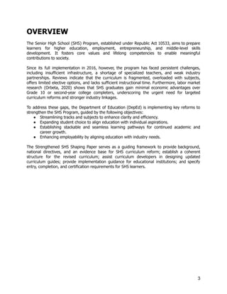 OVERVIEW
The Senior High School (SHS) Program, established under Republic Act 10533, aims to prepare
learners for higher education, employment, entrepreneurship, and middle-level skills
development. It fosters core values and lifelong competencies to enable meaningful
contributions to society.
Since its full implementation in 2016, however, the program has faced persistent challenges,
including insufficient infrastructure, a shortage of specialized teachers, and weak industry
partnerships. Reviews indicate that the curriculum is fragmented, overloaded with subjects,
offers limited elective options, and lacks sufficient instructional time. Furthermore, labor market
research (Orbeta, 2020) shows that SHS graduates gain minimal economic advantages over
Grade 10 or second-year college completers, underscoring the urgent need for targeted
curriculum reforms and stronger industry linkages.
To address these gaps, the Department of Education (DepEd) is implementing key reforms to
strengthen the SHS Program, guided by the following objectives:
●​ Streamlining tracks and subjects to enhance clarity and efficiency.
●​ Expanding student choice to align education with individual aspirations.
●​ Establishing stackable and seamless learning pathways for continued academic and
career growth.
●​ Enhancing employability by aligning education with industry needs.
The Strengthened SHS Shaping Paper serves as a guiding framework to provide background,
national directives, and an evidence base for SHS curriculum reform; establish a coherent
structure for the revised curriculum; assist curriculum developers in designing updated
curriculum guides; provide implementation guidance for educational institutions; and specify
entry, completion, and certification requirements for SHS learners.
3
 
