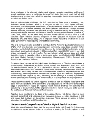 these challenges is the observed misalignment between curricular expectations and learners’
actual capabilities, which is highlighted in an ACTRC study that found nearly half of SHS
teachers unable to cover even half of the prescribed competencies due to time constraints and
unrealistic curriculum loads.
Beyond implementation challenges, the SHS curriculum has fallen short in supporting clear,
functional learner pathways. While it is designed to offer four exits: higher education,
middle-level skills development, employment, or entrepreneurship, studies show that learners
often struggle to transition smoothly into these post-SHS destinations. College readiness
remains a concern, with some SHS graduates lacking foundational literacy and numeracy skills,
leading many higher education institutions to continue requiring entrance exams (Baber et al.,
2019; PIDS, 2020). At the same time, the labor market remains cautious: while a 2023
JobStreet report indicates growing acceptance of SHS graduates in industries such as
hospitality, BPO, and manual labor, 32% of employers remain hesitant to hire them due to skill
gaps—particularly in fields requiring advanced technical training.
The SHS curriculum is also expected to contribute to the Philippine Qualifications Framework
(PQF), which aims to enable seamless progression and mobility across basic education, higher
education, and technical-vocational training. However, the envisioned alignment remains largely
aspirational, as competencies taught in SHS are not yet fully mapped to PQF levels in ways that
ensure employability or credit transfer. The gap between what learners study and what
industries require is especially evident in fast-growing sectors identified in the 2023–2025 Jobs
and Labor Market Forecast, including Construction, Manufacturing, IT-BPM, Transport and
Logistics, and Health and Wellness.
To address these complex and interlinked issues, the Department of Education commissioned a
comprehensive, three-volume curriculum review through the Assessment, Curriculum, and
Technology Research Centre (ACTRC), completed in 2024 and released in 2025. Drawing on
international benchmarks and stakeholder consultations, the study recommended a number of
key reforms: restructuring the SHS curriculum to eliminate duplication, sequencing issues, and
overcrowding; prioritizing essential competencies for both higher education and employment;
differentiating core subjects by track; expanding elective offerings to support more flexible
learner pathways; and increasing work immersion hours to build practical industry experience.
These recommendations are further supported by findings from the National Tracer Study and
other national evaluations, which confirm that SHS graduates have not yet gained a meaningful
edge in employment or wages. In response, recent national directives have called for the
decluttering of the curriculum, tighter alignment with labor market needs, and better support
for certification of Technical-Professional Track learners.
Together, these insights form the basis of the proposed Senior High School reform: a more
coherent, streamlined, and outcomes-driven curriculum designed to restore confidence in SHS
and ensure that it delivers on its promise—to prepare Filipino learners for success in higher
education, the workforce, and lifelong learning.
International Comparisons of Senior High School Structures
While international evidence shows that the structure of Senior High School (SHS) alone does
not determine learner success, it plays a crucial role in shaping the flexibility, relevance, and
5
 