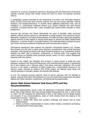 coherence of a learner's educational experience. Recognizing this, the Department of Education
carefully reviewed various SHS models around the world to inform its proposed structural
reforms.
A comparative analysis conducted by the Assessment, Curriculum, and Technology Research
Centre (ACTRC) found that most countries organize SHS into two primary pathways: General
Academic and Vocational/Technical. In systems where additional subdivisions exist, such as
workplace- vs. school-based vocational streams (e.g., Poland, Malaysia)—the goal remains
consistent: to provide learners with a clear, navigable path toward further education or direct
employment.
Countries like Germany and Taiwan demonstrate the value of flexibility within structured
systems, offering learners options to shift between or blend academic and vocational courses.
Meanwhile, Singapore’s Full Subject-Based Banding (Full SBB) eliminates rigid tracks altogether,
allowing learners to take subjects at varying levels based on interest and ability. Despite these
differences, a common thread in successful systems is the deliberate balance between structure
and choice, ensuring foundational competencies while honoring learner agency.
International employment data supports this approach. Personalized systems (e.g., Canada,
New Zealand, the US) tend to report lower long-term unemployment rates among secondary
graduates, while structured systems with robust vocational programs (e.g., Switzerland, Austria)
maintain low NEET (Not in Education, Employment, or Training) rates. This suggests that
neither structure nor flexibility alone guarantee success; rather, it is how a system strategically
integrates both that matters.
Guided by this insight, the Philippine SHS structure is being revised to adopt two main
pathways—Academic and Technical-Professional—with expanded elective options, a streamlined
set of core subjects, and a “doorway option” that allows cross-track exploration. This revised
structure is not simply a replication of global models but a contextualized response to our
learners’ needs, informed by evidence from ACTRC studies, the National Tracer Study, and
national directives to declutter, deepen, and diversify SHS offerings.
In sum, the proposed structure balances clarity of learner pathways with the flexibility to
explore, ensuring that Filipino SHS graduates are not only academically prepared but also better
aligned with higher education, employment, and lifelong learning opportunities.
Senior High School National Task Force (NTF) and Key
Recommendations
To address implementation issues in SHS, the Department of Education (DepEd) created the
Senior High School National Task Force through DepEd Memorandum No. 028, s. 2023 on May
11, 2023. The NTF assessed the effectiveness of SHS in both DepEd and non-DepEd schools
and provided 13 key recommendations, seven of which directly inform the shaping of the
revised SHS Curriculum. These are:
1.​ Select a refined SHS model that considers challenges and lessons from its initial
implementation;
2.​ Review curriculum implementation to assess content mastery, competency proficiency,
and attainment of 21st-century skills;
6
 