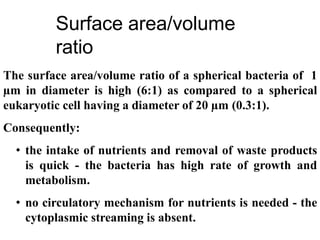 The surface area/volume ratio of a spherical bacteria of 1
µm in diameter is high (6:1) as compared to a spherical
eukaryotic cell having a diameter of 20 µm (0.3:1).
Consequently:
• the intake of nutrients and removal of waste products
is quick - the bacteria has high rate of growth and
metabolism.
• no circulatory mechanism for nutrients is needed - the
cytoplasmic streaming is absent.
Surface area/volume
ratio
 