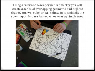 Using a ruler and black permanent marker you will
 create a series of overlapping geometric and organic
shapes. You will color or paint these in to highlight the
new shapes that are formed when overlapping is used.
 