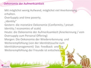 [email_address] Mit möglichst wenig Aufwand, möglichst viel Anerkennung erhalten. OverSupply and time poverty. „ Identity“ Gestern: die monetäre Oekonomie (Conformity / preset Identity / economies of scale) Heute: die Oekonomie der Aufmerksamkeit (Anerkennung / vom Oversupply zum Personal Offering) Morgen: Die Oekonomie der Wiedererkennung  und Weiterempfehlung (von der Identitätssuche zum Identitätsmanagement)  Das  Feedback  und die Weiterempfehlung der Freunde ist entscheidend. Oekonomie der Aufmerksamkeit 