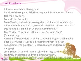 [email_address] Informationsdichte: Bewegtbild Individualisierung und Priorisierung von Informationen (Friends told me / my news) Freunde der Freunde Mein Verein, meine Interessen geben mir Identität und du bist mir schonmal sympathisch, wenn du dieselben Interessen hast. Das Potential liegt in den „Vertical Communities“. Das Effizienz-Tool„Status-Update und Personal Feed“ (Orientierung) Amazon Effekt: Andere User die.... Haben übrigens auch noch / oder lastFM, das ist „Musik-Infotainment vom Feinsten) SocialCommerce (Content, Reccomodations and Commerce are merging) „ Menschen, Orte und Themen ohne Einstiegsbarrieren, realtime, on demand und vor allem always on“. Surf the TagCloud and search for relevant people, places and themes. Es stehen hunderte von Optionen offen. User Experience 