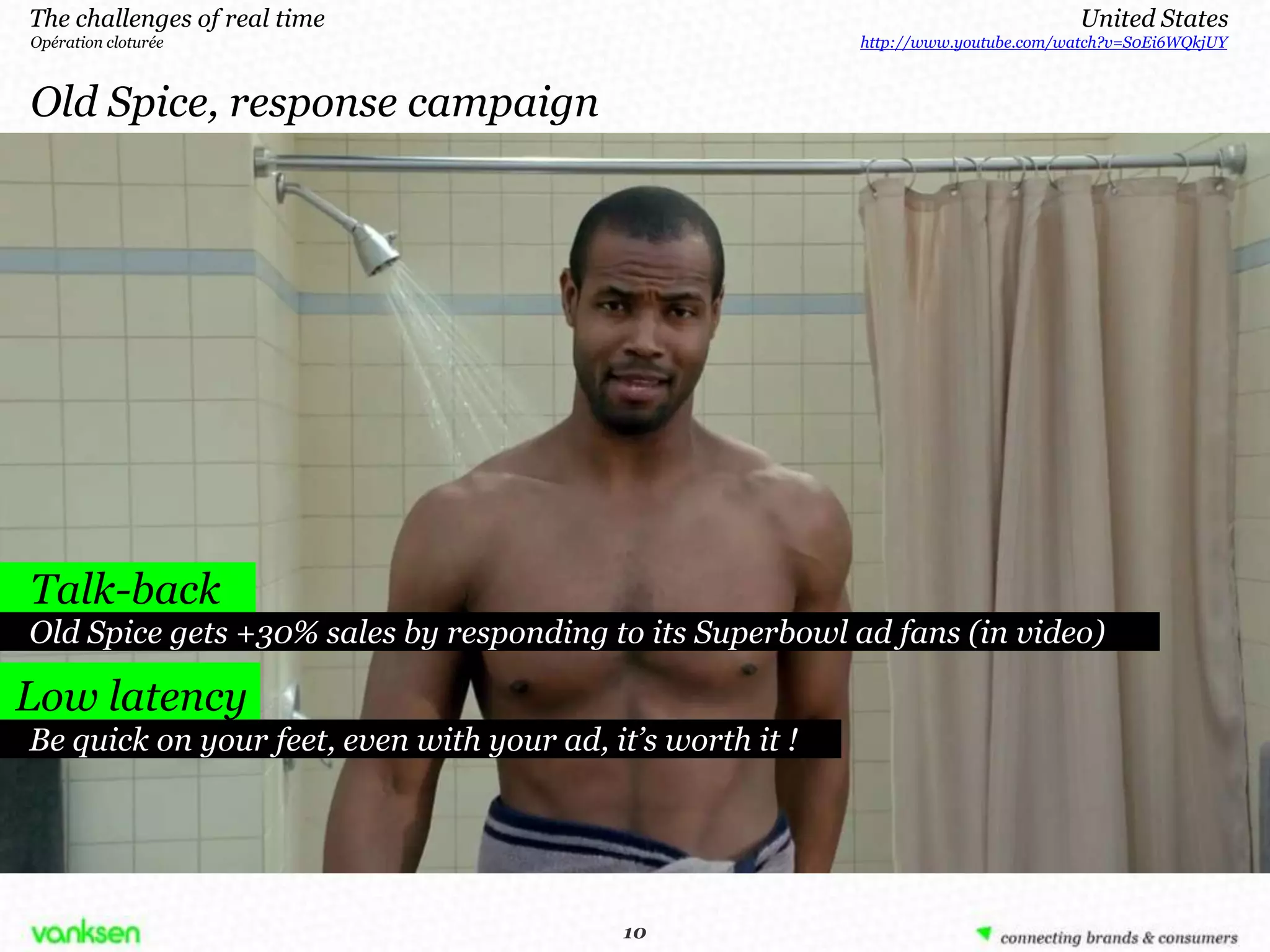 The challenges of real time                                                          United States
Opération cloturée                                          http://www.youtube.com/watch?v=S0Ei6WQkjUY



Old Spice, response campaign




Talk-back
Old Spice gets +30% sales by responding to its Superbowl ad fans (in video)

Low latency
Be quick on your feet, even with your ad, it’s worth it !




                                            10
                                           10
 