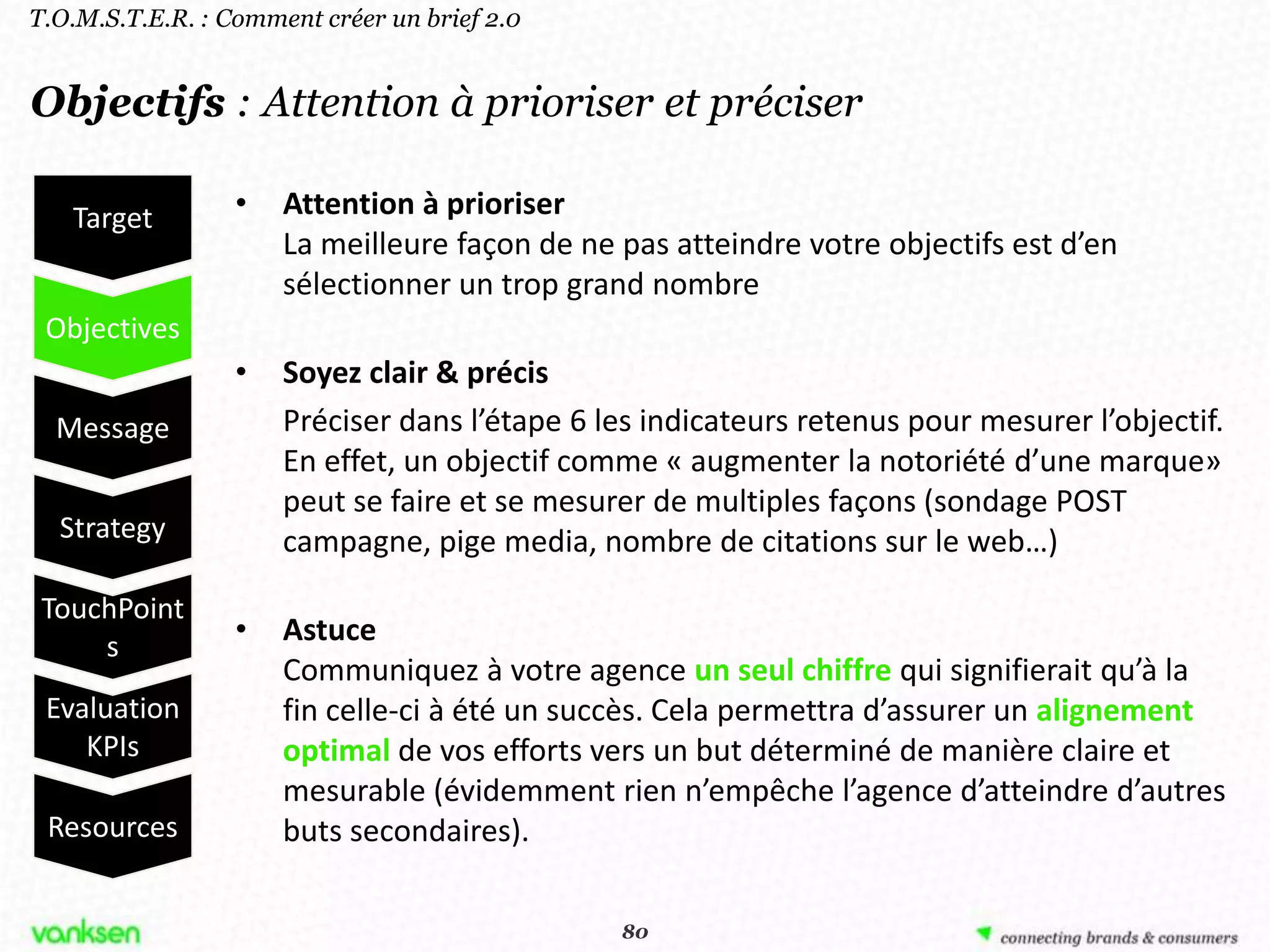 T.O.M.S.T.E.R. : Comment créer un brief 2.0


Objectifs : Attention à prioriser et préciser

   Target         •   Attention à prioriser
                      La meilleure façon de ne pas atteindre votre objectifs est d’en
                      sélectionner un trop grand nombre
 Objectives
                  •   Soyez clair & précis
  Message             Préciser dans l’étape 6 les indicateurs retenus pour mesurer l’objectif.
                      En effet, un objectif comme « augmenter la notoriété d’une marque»
                      peut se faire et se mesurer de multiples façons (sondage POST
  Strategy            campagne, pige media, nombre de citations sur le web…)
 TouchPoint
     s
                  •   Astuce
                      Communiquez à votre agence un seul chiffre qui signifierait qu’à la
 Evaluation           fin celle-ci à été un succès. Cela permettra d’assurer un alignement
    KPIs              optimal de vos efforts vers un but déterminé de manière claire et
                      mesurable (évidemment rien n’empêche l’agence d’atteindre d’autres
 Resources            buts secondaires).

                                               80
                                              80
 