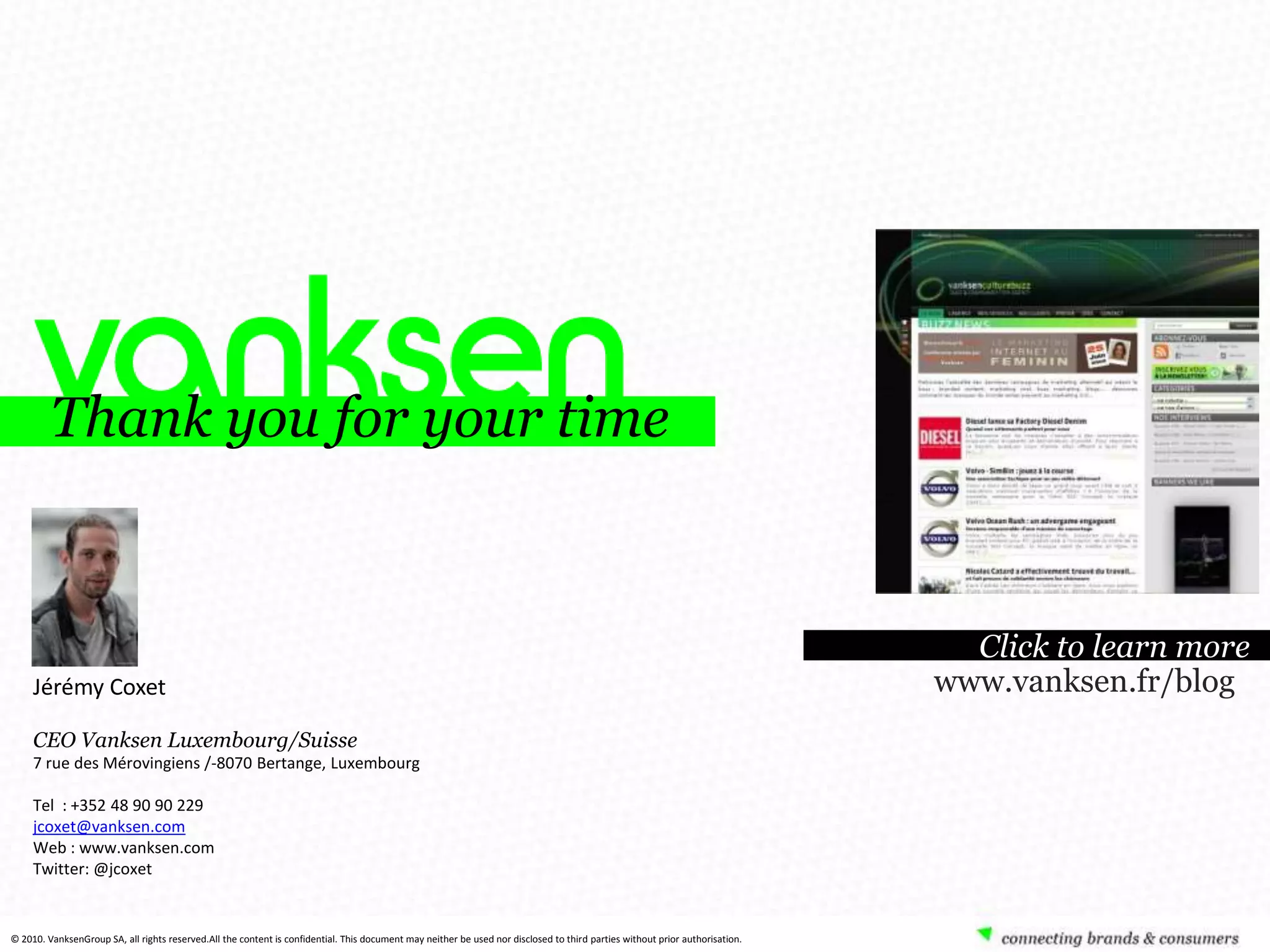 Thank you for your time


                                                                                                                                                                                Click to learn more
     Jérémy Coxet                                                                                                                                                             www.vanksen.fr/blog
     CEO Vanksen Luxembourg/Suisse
     7 rue des Mérovingiens /-8070 Bertange, Luxembourg

     Tel : +352 48 90 90 229
     jcoxet@vanksen.com
     Web : www.vanksen.com
     Twitter: @jcoxet



                                                                                                                                            89
© 2010. VanksenGroup SA, all rights reserved.All the content is confidential. This document may neither be used nor disclosed to third parties without prior authorisation.
 