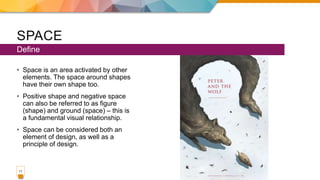 SPACE
• Space is an area activated by other
elements. The space around shapes
have their own shape too.
• Positive shape and negative space
can also be referred to as figure
(shape) and ground (space) – this is
a fundamental visual relationship.
• Space can be considered both an
element of design, as well as a
principle of design.
Define
11
 