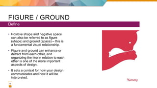 FIGURE / GROUND
• Positive shape and negative space
can also be referred to as figure
(shape) and ground (space) – this is
a fundamental visual relationship.
• Figure and ground can enhance or
detract from each other, and
organizing the two in relation to each
other is one of the more important
aspects of design.
• It sets a context for how your design
communicates and how it will be
interpreted.
Define
14
 