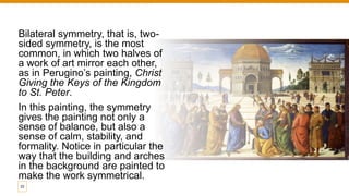 Bilateral symmetry, that is, two-
sided symmetry, is the most
common, in which two halves of
a work of art mirror each other,
as in Perugino’s painting, Christ
Giving the Keys of the Kingdom
to St. Peter.
In this painting, the symmetry
gives the painting not only a
sense of balance, but also a
sense of calm, stability, and
formality. Notice in particular the
way that the building and arches
in the background are painted to
make the work symmetrical.
22
 